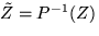 $\tilde Z = P^{-1} (Z)$